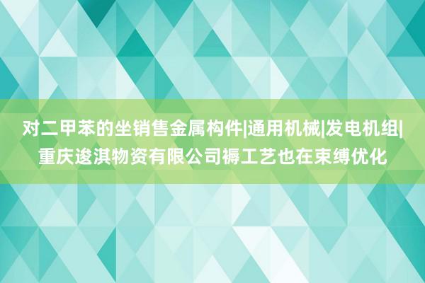 对二甲苯的坐销售金属构件|通用机械|发电机组|重庆逡淇物资有限公司褥工艺也在束缚优化