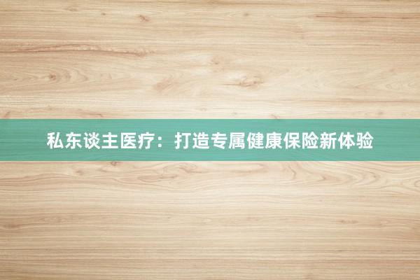 私东谈主医疗：打造专属健康保险新体验